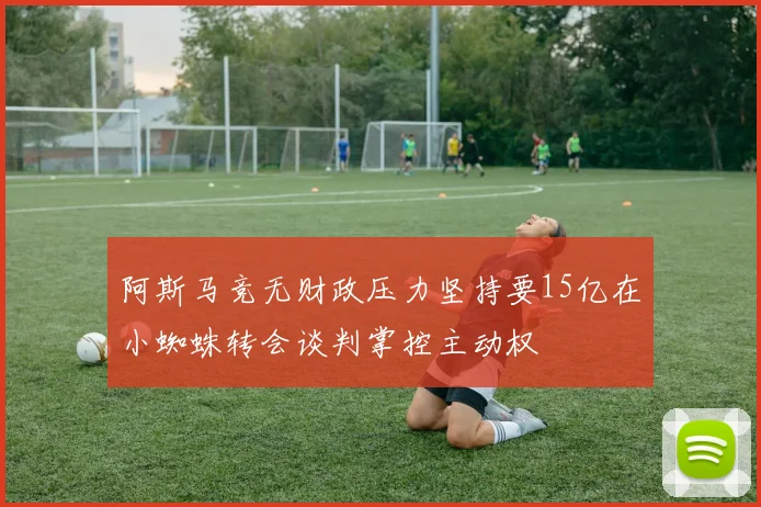 阿斯马竞无财政压力坚持要15亿在小蜘蛛转会谈判掌控主动权
