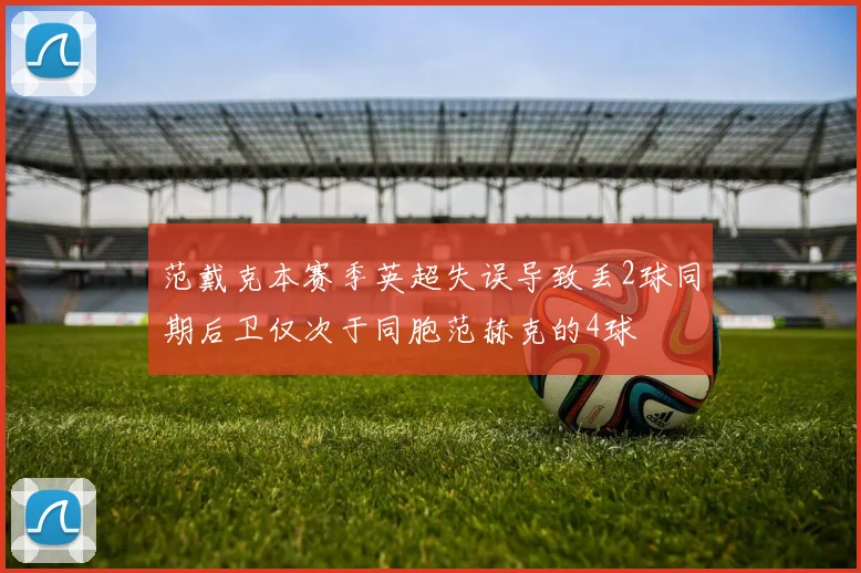 范戴克本赛季英超失误导致丢2球同期后卫仅次于同胞范赫克的4球