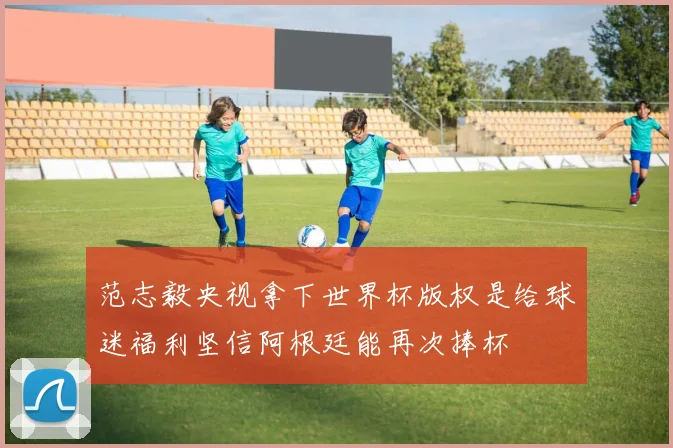 范志毅央视拿下世界杯版权是给球迷福利坚信阿根廷能再次捧杯